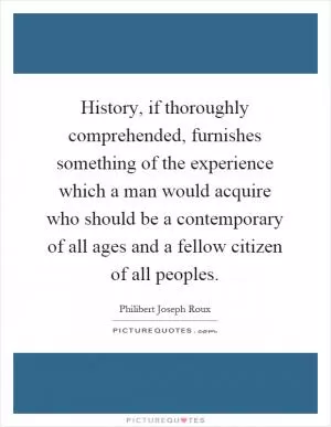 History, if thoroughly comprehended, furnishes something of the experience which a man would acquire who should be a contemporary of all ages and a fellow citizen of all peoples Picture Quote #1