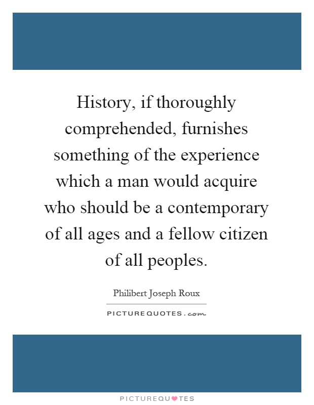 History, if thoroughly comprehended, furnishes something of the experience which a man would acquire who should be a contemporary of all ages and a fellow citizen of all peoples Picture Quote #1