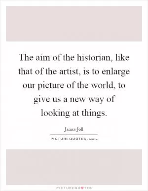 The aim of the historian, like that of the artist, is to enlarge our picture of the world, to give us a new way of looking at things Picture Quote #1