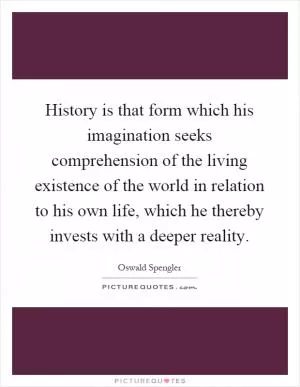 History is that form which his imagination seeks comprehension of the living existence of the world in relation to his own life, which he thereby invests with a deeper reality Picture Quote #1