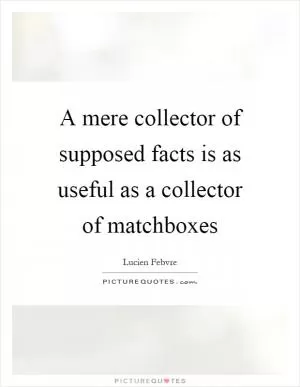 A mere collector of supposed facts is as useful as a collector of matchboxes Picture Quote #1