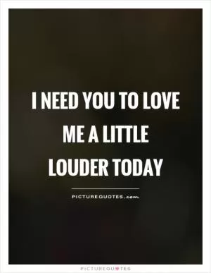  I need you to love me a little louder today Picture Quote #1