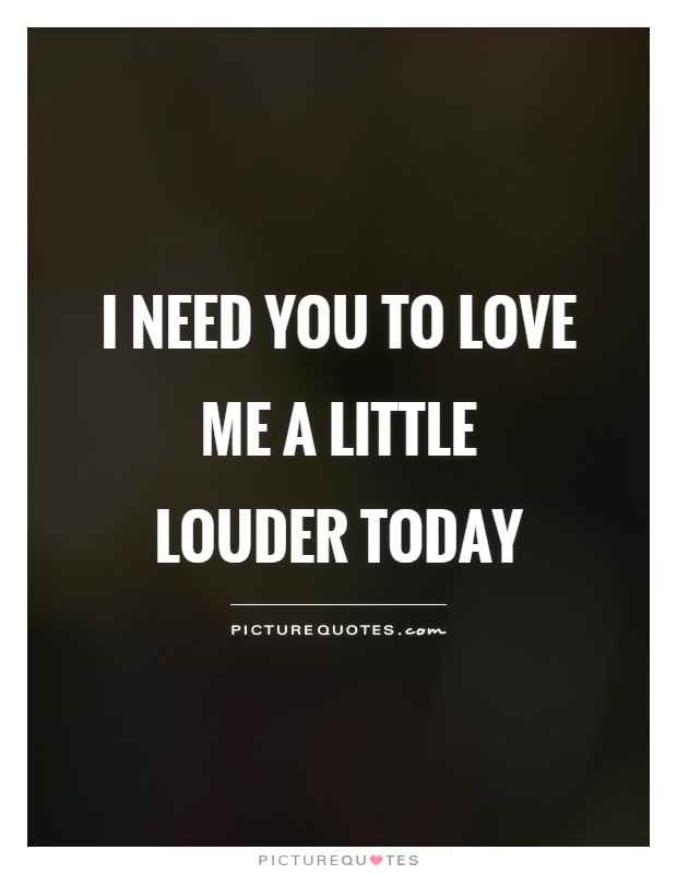I need you to love me a little louder today Picture Quote #1