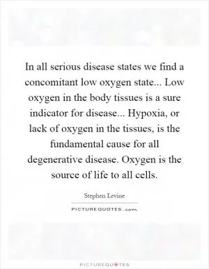In all serious disease states we find a concomitant low oxygen state... Low oxygen in the body tissues is a sure indicator for disease... Hypoxia, or lack of oxygen in the tissues, is the fundamental cause for all degenerative disease. Oxygen is the source of life to all cells Picture Quote #1