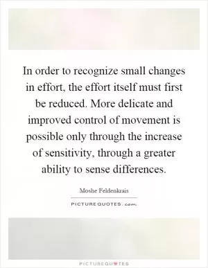 In order to recognize small changes in effort, the effort itself must first be reduced. More delicate and improved control of movement is possible only through the increase of sensitivity, through a greater ability to sense differences Picture Quote #1