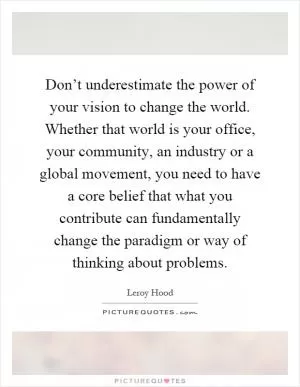 Don’t underestimate the power of your vision to change the world. Whether that world is your office, your community, an industry or a global movement, you need to have a core belief that what you contribute can fundamentally change the paradigm or way of thinking about problems Picture Quote #1