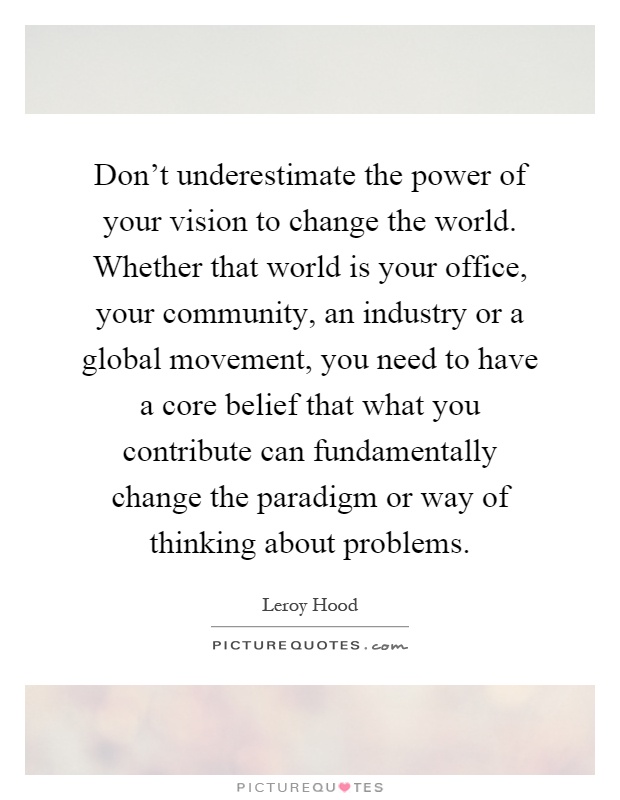 Don't underestimate the power of your vision to change the world. Whether that world is your office, your community, an industry or a global movement, you need to have a core belief that what you contribute can fundamentally change the paradigm or way of thinking about problems Picture Quote #1