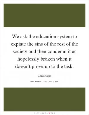 We ask the education system to expiate the sins of the rest of the society and then condemn it as hopelessly broken when it doesn’t prove up to the task Picture Quote #1