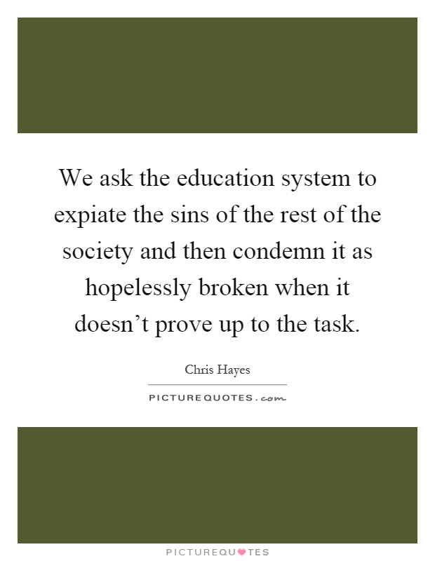 We ask the education system to expiate the sins of the rest of the society and then condemn it as hopelessly broken when it doesn't prove up to the task Picture Quote #1