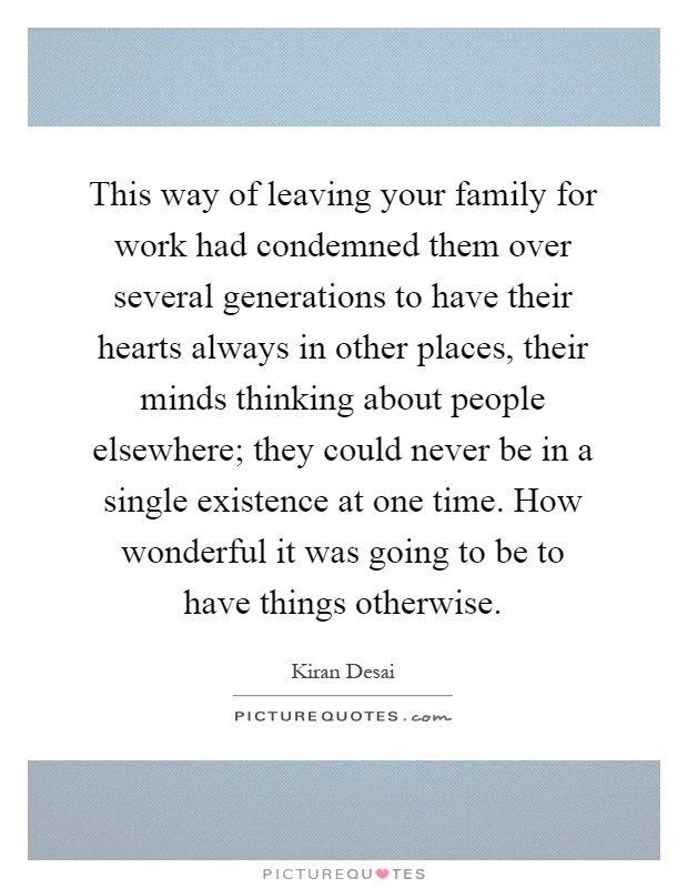 This way of leaving your family for work had condemned them over several generations to have their hearts always in other places, their minds thinking about people elsewhere; they could never be in a single existence at one time. How wonderful it was going to be to have things otherwise Picture Quote #1