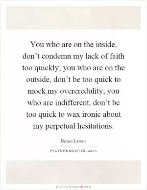 You who are on the inside, don’t condemn my lack of faith too quickly; you who are on the outside, don’t be too quick to mock my overcredulity; you who are indifferent, don’t be too quick to wax ironic about my perpetual hesitations Picture Quote #1