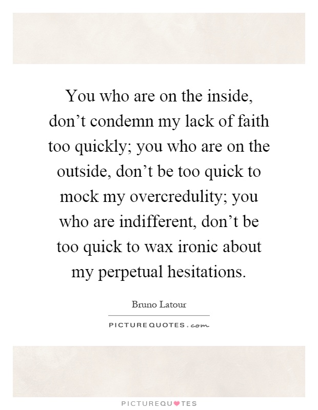 You who are on the inside, don't condemn my lack of faith too quickly; you who are on the outside, don't be too quick to mock my overcredulity; you who are indifferent, don't be too quick to wax ironic about my perpetual hesitations Picture Quote #1