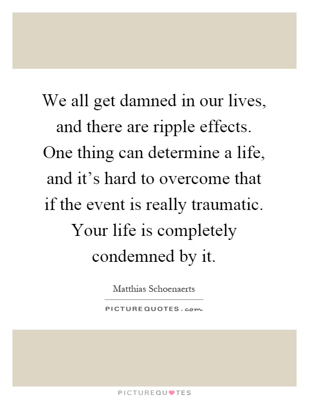 We all get damned in our lives, and there are ripple effects. One thing can determine a life, and it's hard to overcome that if the event is really traumatic. Your life is completely condemned by it Picture Quote #1