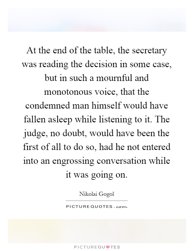 At the end of the table, the secretary was reading the decision in some case, but in such a mournful and monotonous voice, that the condemned man himself would have fallen asleep while listening to it. The judge, no doubt, would have been the first of all to do so, had he not entered into an engrossing conversation while it was going on Picture Quote #1