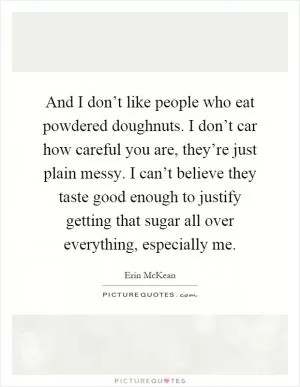 And I don’t like people who eat powdered doughnuts. I don’t car how careful you are, they’re just plain messy. I can’t believe they taste good enough to justify getting that sugar all over everything, especially me Picture Quote #1
