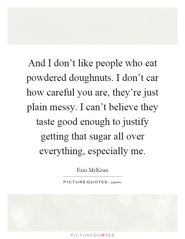 And I don't like people who eat powdered doughnuts. I don't car how careful you are, they're just plain messy. I can't believe they taste good enough to justify getting that sugar all over everything, especially me Picture Quote #1