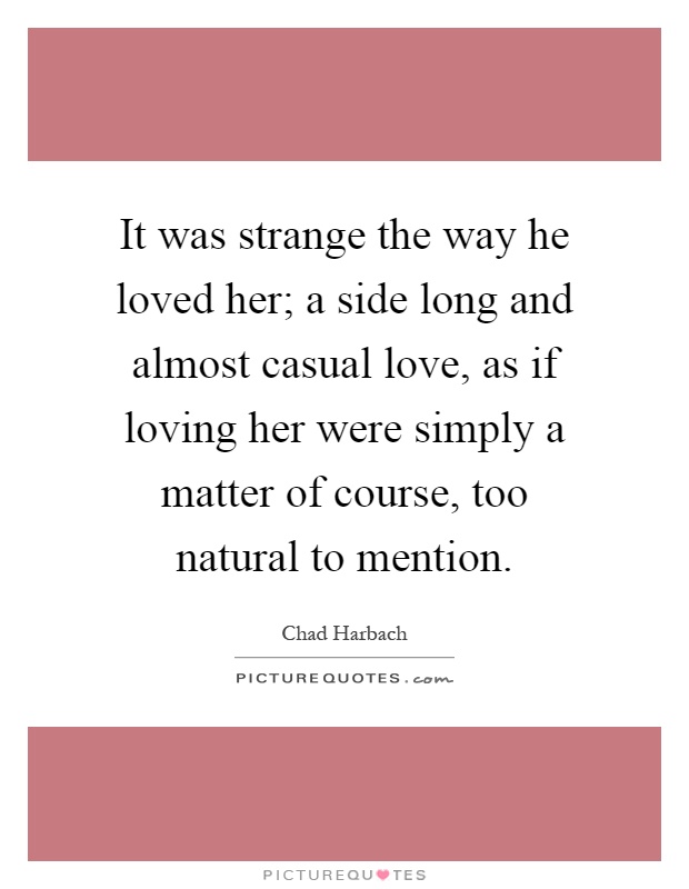It was strange the way he loved her; a side long and almost casual love, as if loving her were simply a matter of course, too natural to mention Picture Quote #1