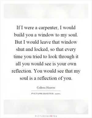 If I were a carpenter, I would build you a window to my soul. But I would leave that window shut and locked, so that every time you tried to look through it all you would see is your own reflection. You would see that my soul is a reflection of you Picture Quote #1