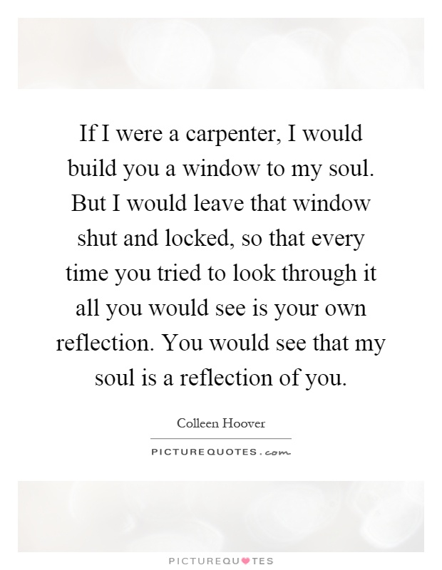 If I were a carpenter, I would build you a window to my soul. But I would leave that window shut and locked, so that every time you tried to look through it all you would see is your own reflection. You would see that my soul is a reflection of you Picture Quote #1