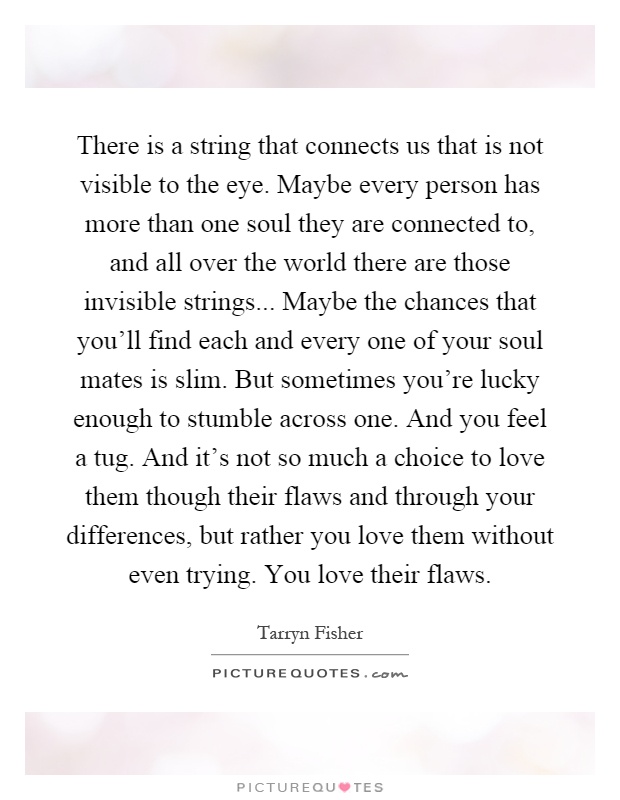 There is a string that connects us that is not visible to the eye. Maybe every person has more than one soul they are connected to, and all over the world there are those invisible strings... Maybe the chances that you'll find each and every one of your soul mates is slim. But sometimes you're lucky enough to stumble across one. And you feel a tug. And it's not so much a choice to love them though their flaws and through your differences, but rather you love them without even trying. You love their flaws Picture Quote #1