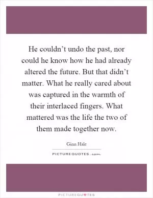 He couldn’t undo the past, nor could he know how he had already altered the future. But that didn’t matter. What he really cared about was captured in the warmth of their interlaced fingers. What mattered was the life the two of them made together now Picture Quote #1