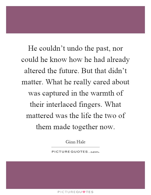 He couldn't undo the past, nor could he know how he had already altered the future. But that didn't matter. What he really cared about was captured in the warmth of their interlaced fingers. What mattered was the life the two of them made together now Picture Quote #1