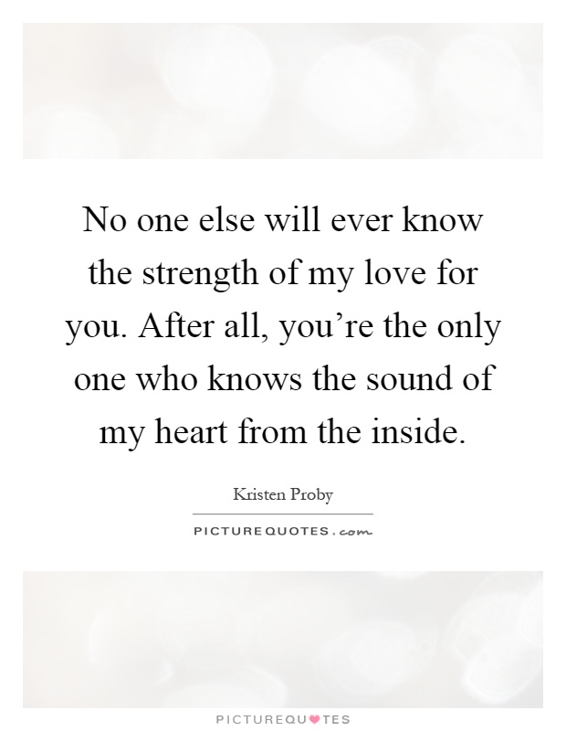 No one else will ever know the strength of my love for you. After all, you're the only one who knows the sound of my heart from the inside Picture Quote #1