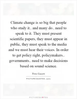 Climate change is so big that people who study it.. and many do.. need to speak to it. They must present scientific papers, they must appear in public, they must speak to the media and we must hear their voices. In order to get policy right, policymakers.. governments.. need to make decisions based on sound science Picture Quote #1