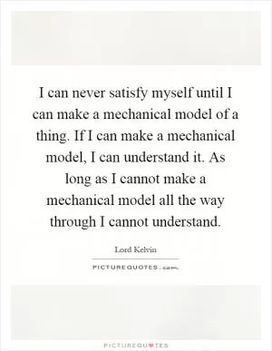 I can never satisfy myself until I can make a mechanical model of a thing. If I can make a mechanical model, I can understand it. As long as I cannot make a mechanical model all the way through I cannot understand Picture Quote #1