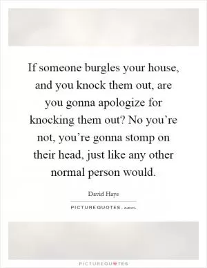 If someone burgles your house, and you knock them out, are you gonna apologize for knocking them out? No you’re not, you’re gonna stomp on their head, just like any other normal person would Picture Quote #1
