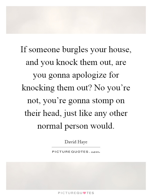 If someone burgles your house, and you knock them out, are you gonna apologize for knocking them out? No you're not, you're gonna stomp on their head, just like any other normal person would Picture Quote #1
