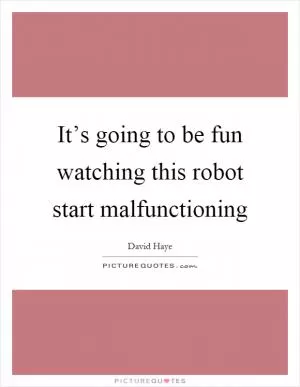 It’s going to be fun watching this robot start malfunctioning Picture Quote #1