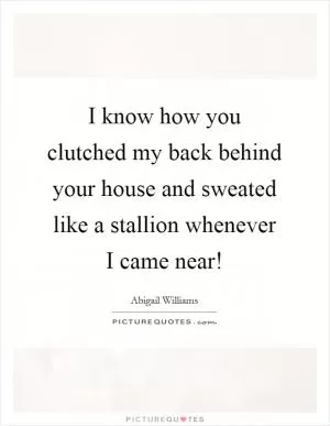 I know how you clutched my back behind your house and sweated like a stallion whenever I came near! Picture Quote #1
