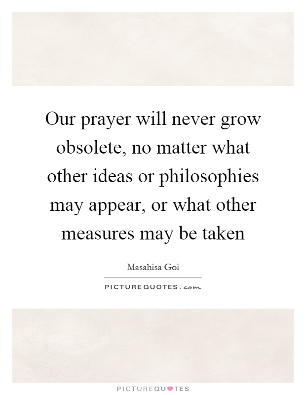 Our prayer will never grow obsolete, no matter what other ideas or philosophies may appear, or what other measures may be taken Picture Quote #1