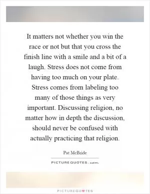 It matters not whether you win the race or not but that you cross the finish line with a smile and a bit of a laugh. Stress does not come from having too much on your plate. Stress comes from labeling too many of those things as very important. Discussing religion, no matter how in depth the discussion, should never be confused with actually practicing that religion Picture Quote #1