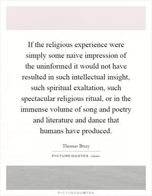 If the religious experience were simply some naive impression of the uninformed it would not have resulted in such intellectual insight, such spiritual exaltation, such spectacular religious ritual, or in the immense volume of song and poetry and literature and dance that humans have produced Picture Quote #1