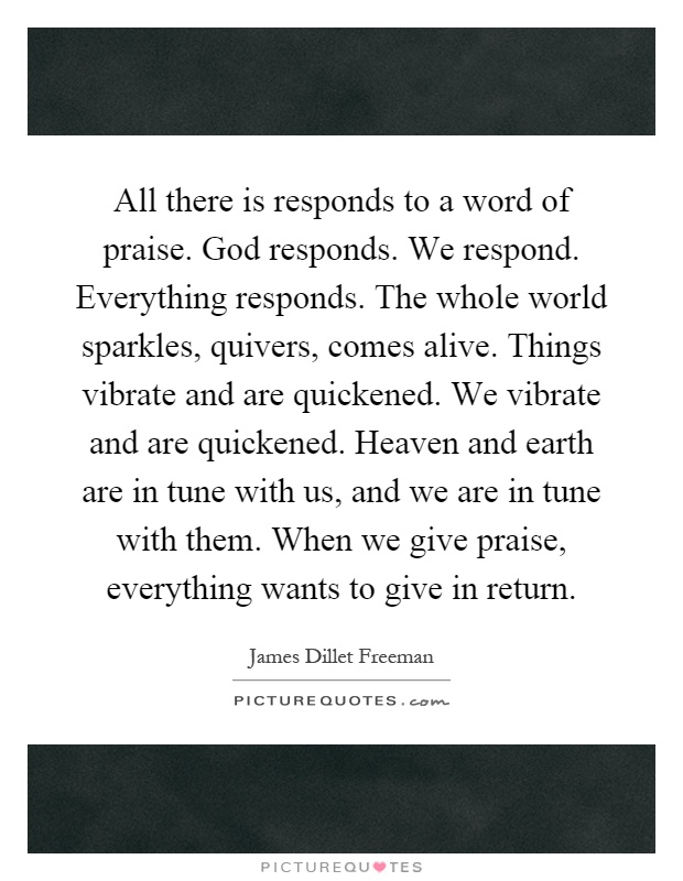 All there is responds to a word of praise. God responds. We respond. Everything responds. The whole world sparkles, quivers, comes alive. Things vibrate and are quickened. We vibrate and are quickened. Heaven and earth are in tune with us, and we are in tune with them. When we give praise, everything wants to give in return Picture Quote #1