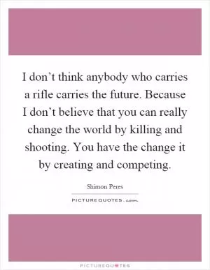 I don’t think anybody who carries a rifle carries the future. Because I don’t believe that you can really change the world by killing and shooting. You have the change it by creating and competing Picture Quote #1