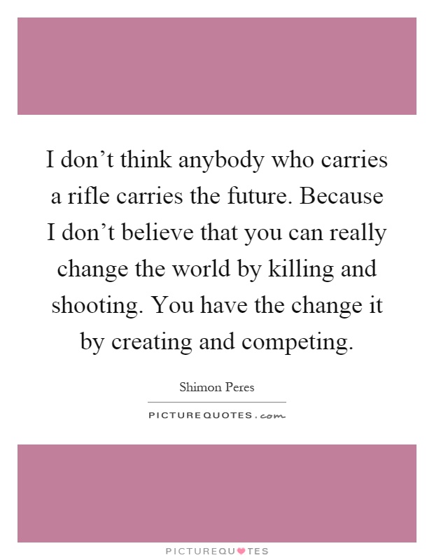I don't think anybody who carries a rifle carries the future. Because I don't believe that you can really change the world by killing and shooting. You have the change it by creating and competing Picture Quote #1
