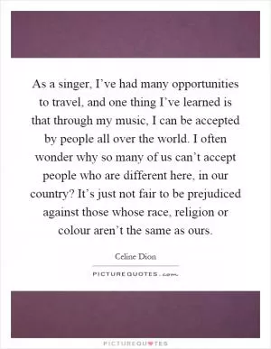 As a singer, I’ve had many opportunities to travel, and one thing I’ve learned is that through my music, I can be accepted by people all over the world. I often wonder why so many of us can’t accept people who are different here, in our country? It’s just not fair to be prejudiced against those whose race, religion or colour aren’t the same as ours Picture Quote #1
