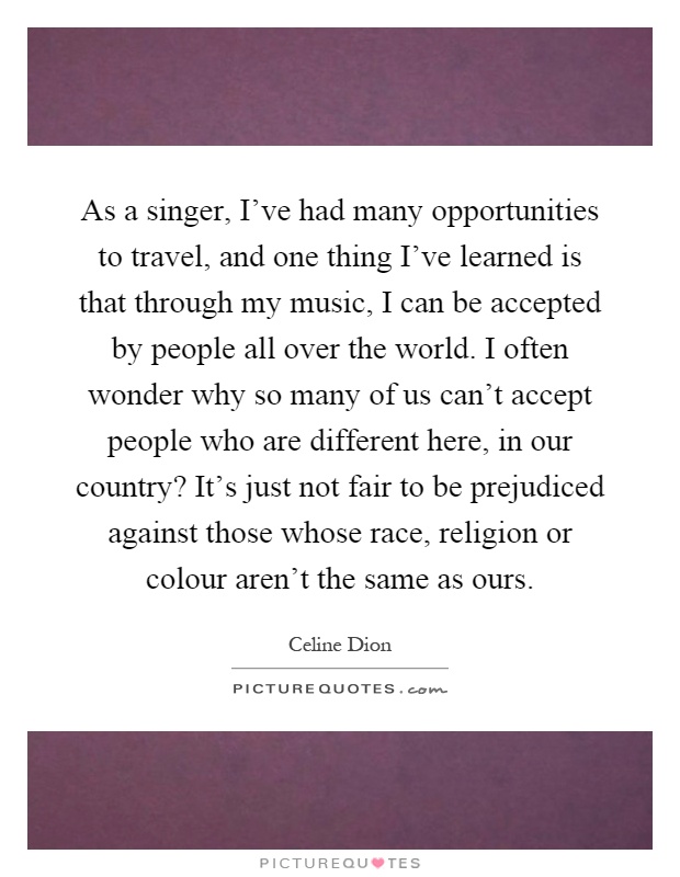 As a singer, I've had many opportunities to travel, and one thing I've learned is that through my music, I can be accepted by people all over the world. I often wonder why so many of us can't accept people who are different here, in our country? It's just not fair to be prejudiced against those whose race, religion or colour aren't the same as ours Picture Quote #1