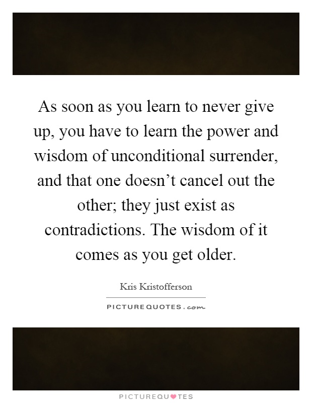 As soon as you learn to never give up, you have to learn the power and wisdom of unconditional surrender, and that one doesn't cancel out the other; they just exist as contradictions. The wisdom of it comes as you get older Picture Quote #1