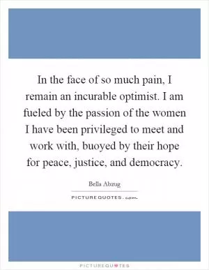 In the face of so much pain, I remain an incurable optimist. I am fueled by the passion of the women I have been privileged to meet and work with, buoyed by their hope for peace, justice, and democracy Picture Quote #1