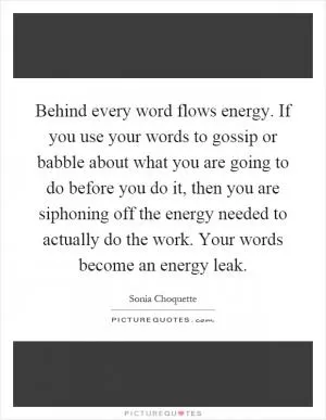 Behind every word flows energy. If you use your words to gossip or babble about what you are going to do before you do it, then you are siphoning off the energy needed to actually do the work. Your words become an energy leak Picture Quote #1