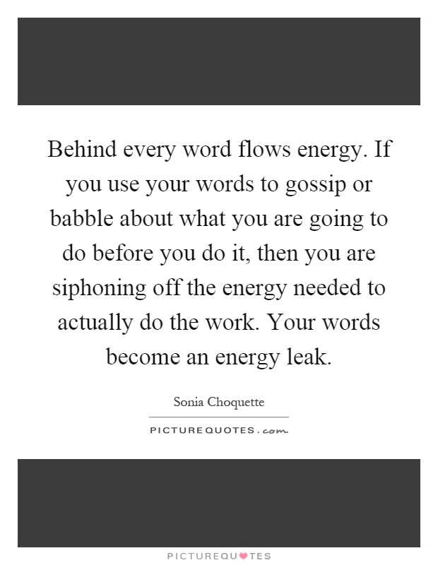 Behind every word flows energy. If you use your words to gossip or babble about what you are going to do before you do it, then you are siphoning off the energy needed to actually do the work. Your words become an energy leak Picture Quote #1