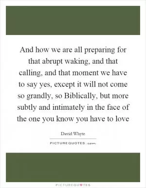 And how we are all preparing for that abrupt waking, and that calling, and that moment we have to say yes, except it will not come so grandly, so Biblically, but more subtly and intimately in the face of the one you know you have to love Picture Quote #1