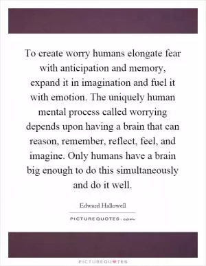 To create worry humans elongate fear with anticipation and memory, expand it in imagination and fuel it with emotion. The uniquely human mental process called worrying depends upon having a brain that can reason, remember, reflect, feel, and imagine. Only humans have a brain big enough to do this simultaneously and do it well Picture Quote #1