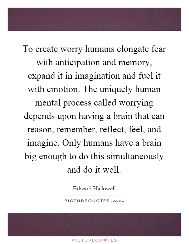 To create worry humans elongate fear with anticipation and memory, expand it in imagination and fuel it with emotion. The uniquely human mental process called worrying depends upon having a brain that can reason, remember, reflect, feel, and imagine. Only humans have a brain big enough to do this simultaneously and do it well Picture Quote #1