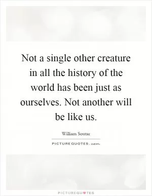 Not a single other creature in all the history of the world has been just as ourselves. Not another will be like us Picture Quote #1