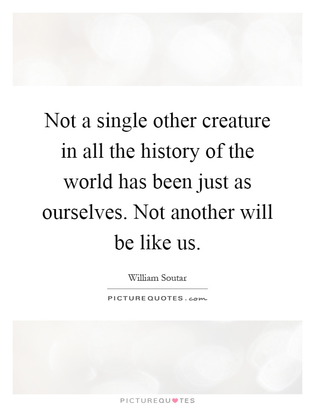 Not a single other creature in all the history of the world has been just as ourselves. Not another will be like us Picture Quote #1